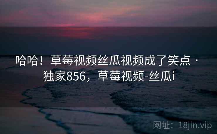 哈哈！草莓视频丝瓜视频成了笑点 · 独家856，草莓视频-丝瓜i
