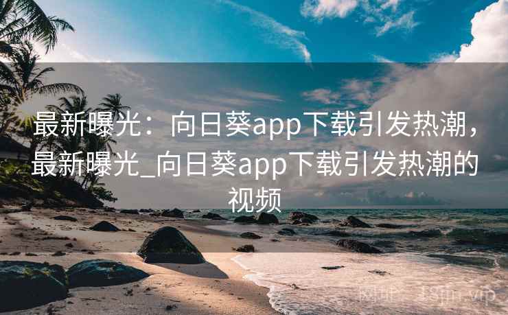 最新曝光：向日葵app下载引发热潮，最新曝光_向日葵app下载引发热潮的视频