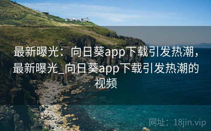 最新曝光：向日葵app下载引发热潮，最新曝光_向日葵app下载引发热潮的视频