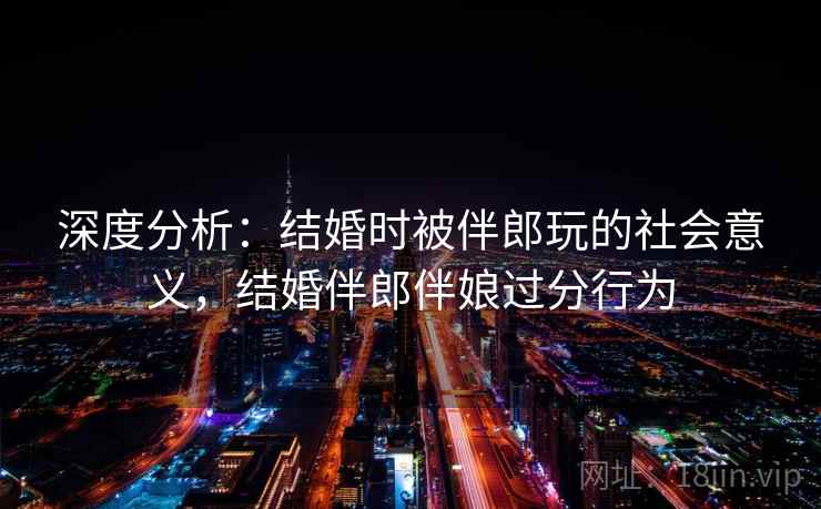 深度分析：结婚时被伴郎玩的社会意义，结婚伴郎伴娘过分行为