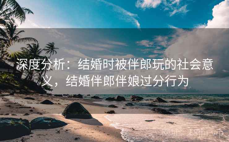 深度分析：结婚时被伴郎玩的社会意义，结婚伴郎伴娘过分行为