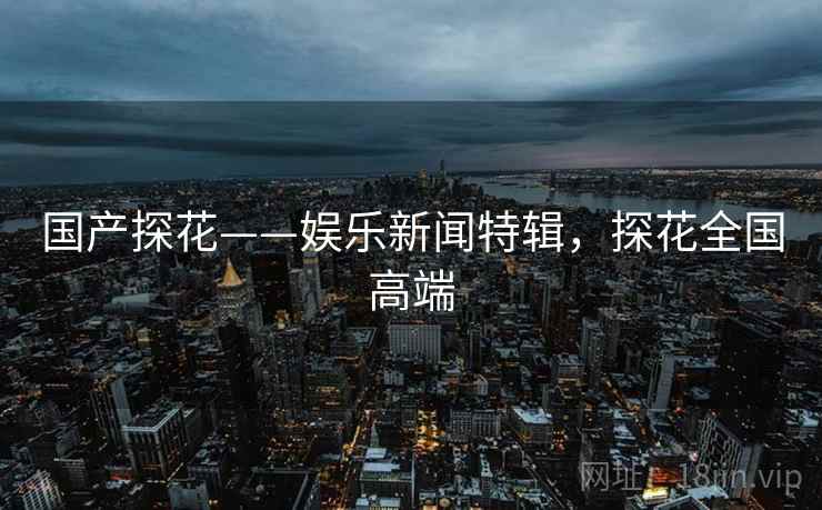 国产探花——娱乐新闻特辑，探花全国高端