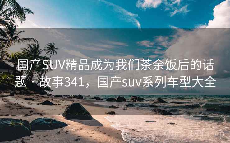 国产SUV精品成为我们茶余饭后的话题 · 故事341，国产suv系列车型大全