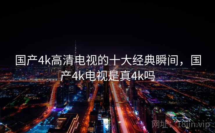 国产4k高清电视的十大经典瞬间，国产4k电视是真4k吗