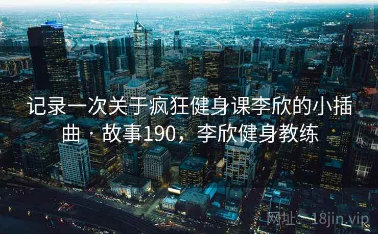 记录一次关于疯狂健身课李欣的小插曲 · 故事190，李欣健身教练