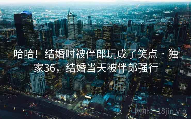哈哈！结婚时被伴郎玩成了笑点 · 独家36，结婚当天被伴郎强行