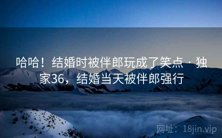 哈哈！结婚时被伴郎玩成了笑点 · 独家36，结婚当天被伴郎强行