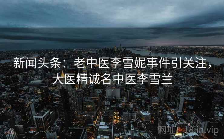 新闻头条：老中医李雪妮事件引关注，大医精诚名中医李雪兰