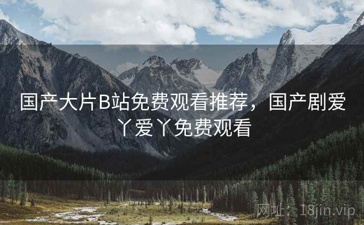 国产大片B站免费观看推荐，国产剧爱丫爱丫免费观看