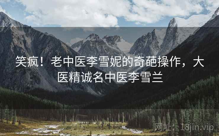 笑疯！老中医李雪妮的奇葩操作，大医精诚名中医李雪兰