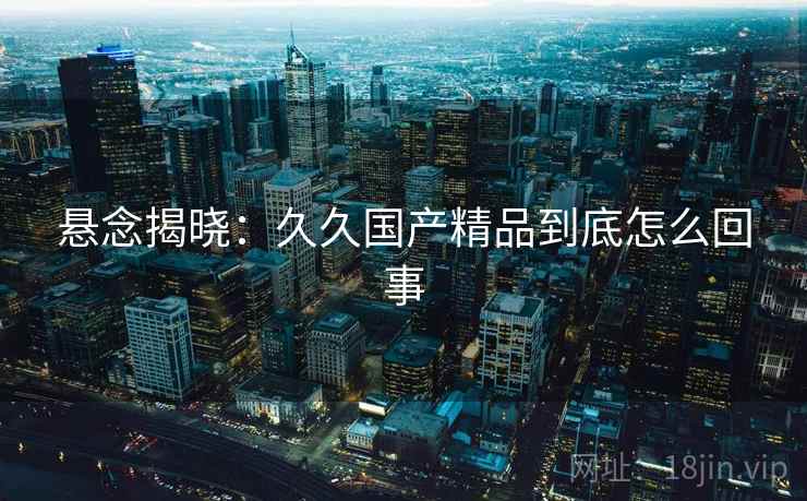 悬念揭晓:久久国产精品到底怎么回事