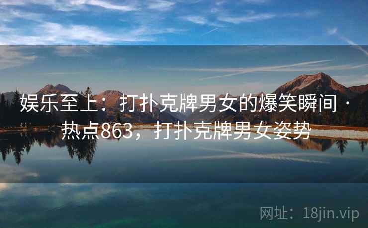 娱乐至上:打扑克牌男女的爆笑瞬间 · 热点863,打扑克牌男女姿势