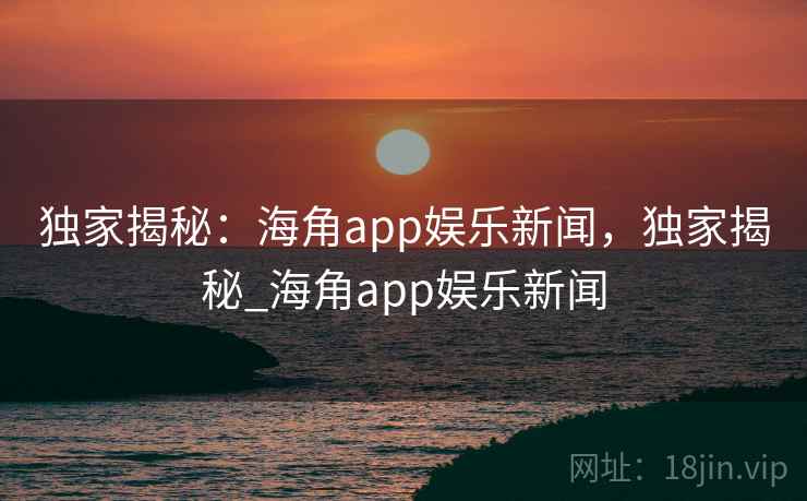 独家揭秘:海角app娱乐新闻,独家揭秘_海角app娱乐新闻