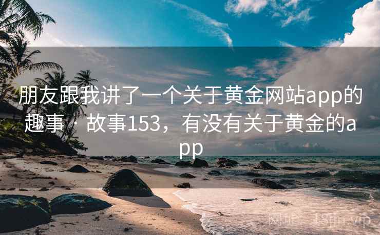 朋友跟我讲了一个关于黄金网站app的趣事 · 故事153,有没有关于黄金的app 朋友跟我讲了一个关于黄金网站app的趣事 · 故事153,有没有关于黄金的app