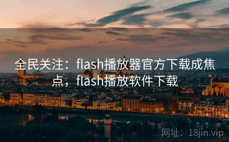 全民关注:flash播放器官方下载成焦点,flash播放软件下载
