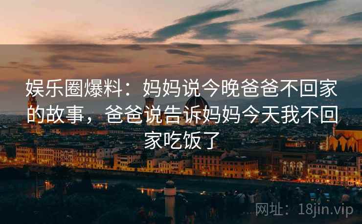 娱乐圈爆料:妈妈说今晚爸爸不回家的故事,爸爸说告诉妈妈今天我不回家吃饭了
