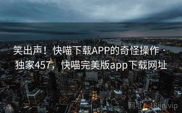 笑出声!快喵下载APP的奇怪操作 · 独家457,快喵完美版app下载网址