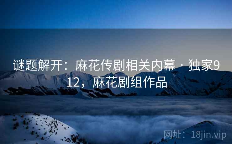 谜题解开：麻花传剧相关内幕 · 独家912，麻花剧组作品