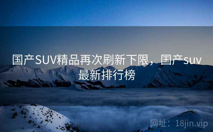 国产SUV精品再次刷新下限,国产suv最新排行榜