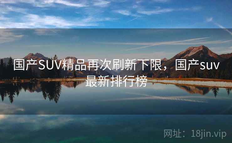 国产SUV精品再次刷新下限,国产suv最新排行榜 国产SUV精品再次刷新下限,国产suv最新排行榜