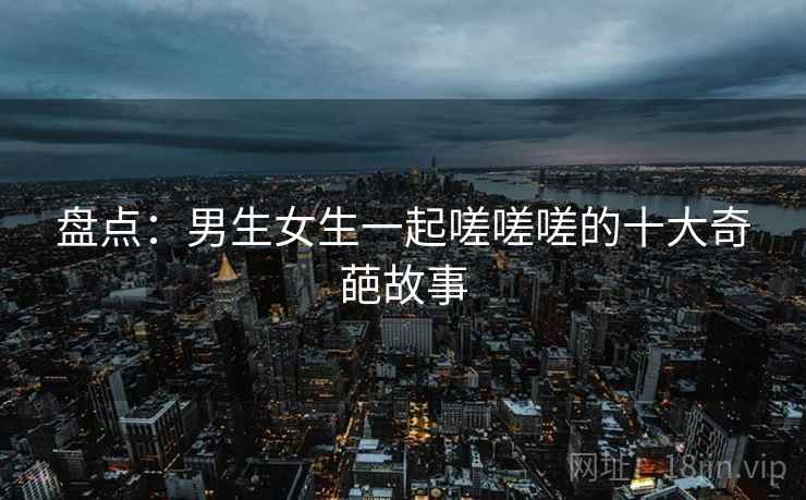 盘点：男生女生一起嗟嗟嗟的十大奇葩故事