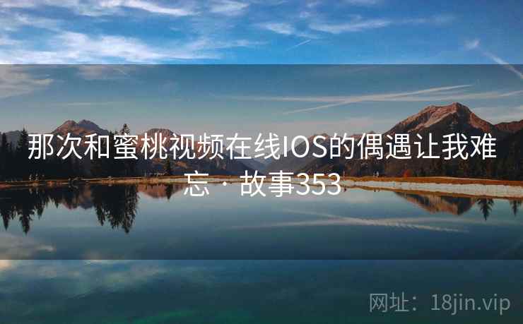 那次和蜜桃视频在线IOS的偶遇让我难忘 · 故事353 那次和蜜桃视频在线IOS的偶遇让我难忘 · 故事353