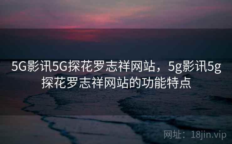 5G影讯5G探花罗志祥网站,5g影讯5g探花罗志祥网站的功能特点 5G影讯5G探花罗志祥网站,5g影讯5g探花罗志祥网站的功能特点