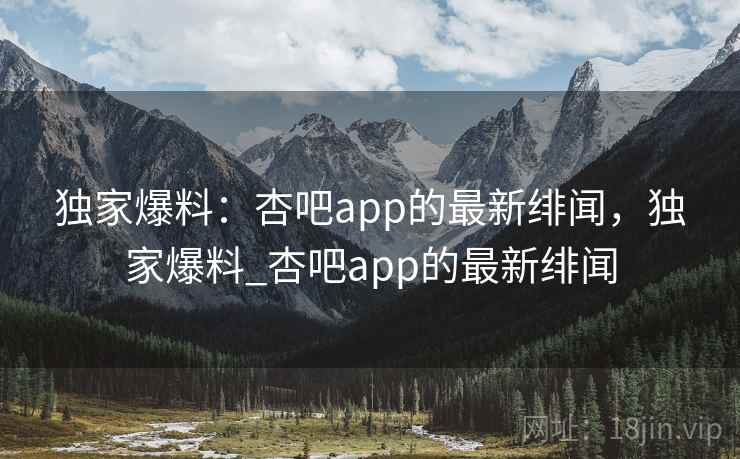 独家爆料：杏吧app的最新绯闻，独家爆料_杏吧app的最新绯闻
