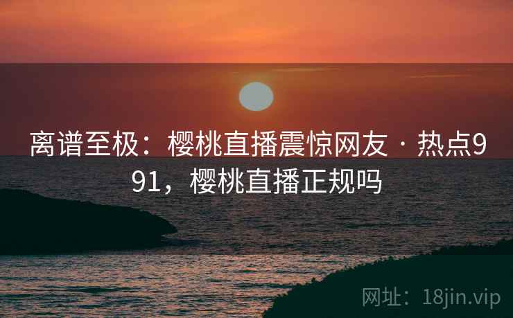 离谱至极：樱桃直播震惊网友 · 热点991，樱桃直播正规吗