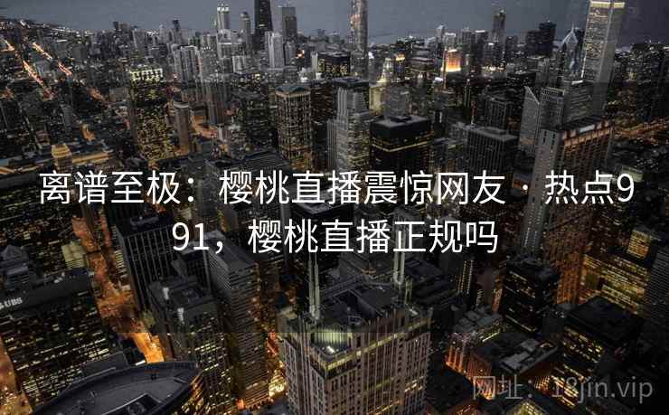 离谱至极:樱桃直播震惊网友 · 热点991,樱桃直播正规吗 离谱至极:樱桃直播震惊网友 · 热点991,樱桃直播正规吗