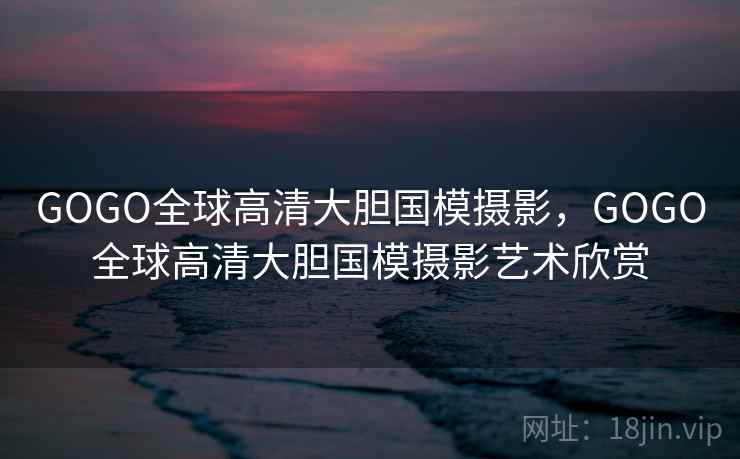 GOGO全球高清大胆国模摄影,GOGO全球高清大胆国模摄影艺术欣赏