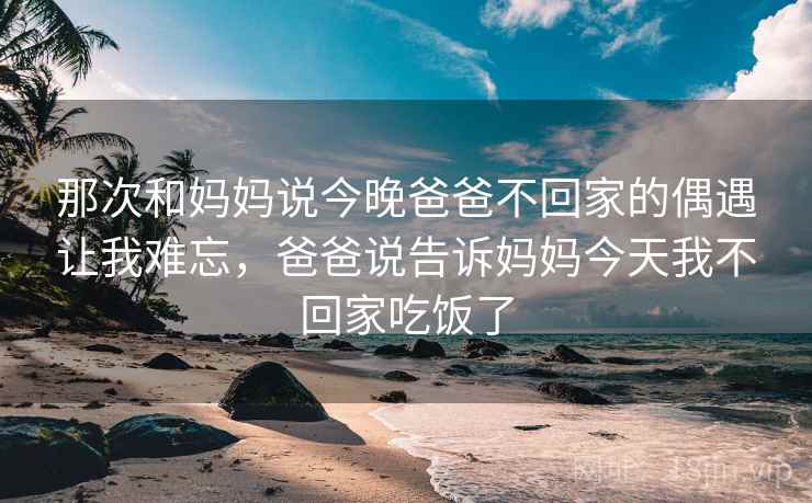 那次和妈妈说今晚爸爸不回家的偶遇让我难忘,爸爸说告诉妈妈今天我不回家吃饭了 那次和妈妈说今晚爸爸不回家的偶遇让我难忘,爸爸说告诉妈妈今天我不回家吃饭了