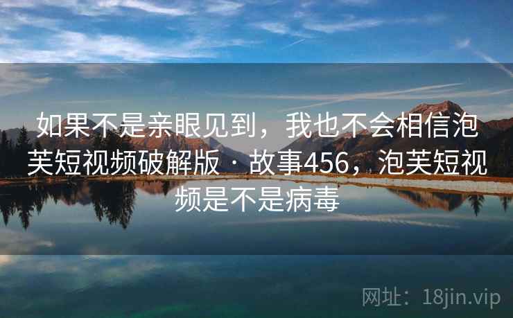 如果不是亲眼见到,我也不会相信泡芙短视频破解版 · 故事456,泡芙短视频是不是病毒