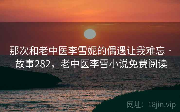 那次和老中医李雪妮的偶遇让我难忘 · 故事282,老中医李雪小说免费阅读 那次和老中医李雪妮的偶遇让我难忘 · 故事282,老中医李雪小说免费阅读